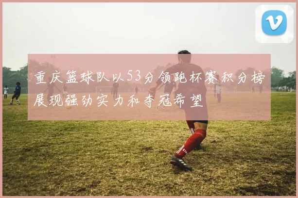 重庆篮球队以53分领跑杯赛积分榜展现强劲实力和夺冠希望