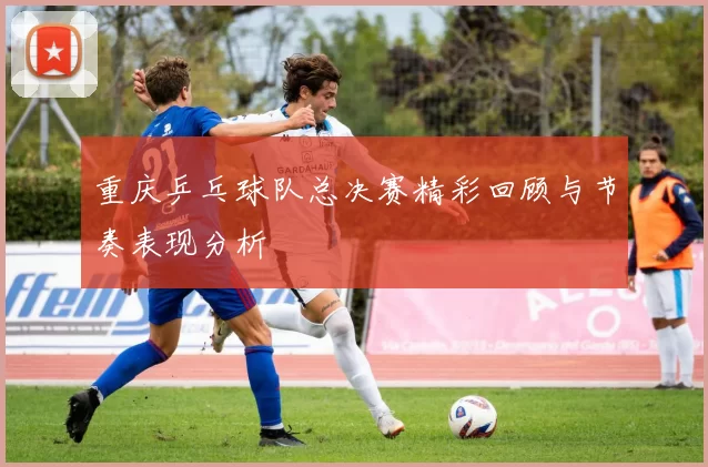 重庆乒乓球队总决赛精彩回顾与节奏表现分析