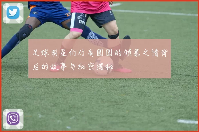 足球明星们对高圆圆的倾慕之情背后的故事与秘密揭秘