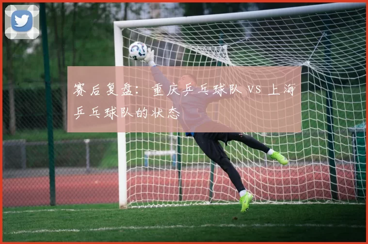 赛后复盘：重庆乒乓球队 vs 上海乒乓球队的状态