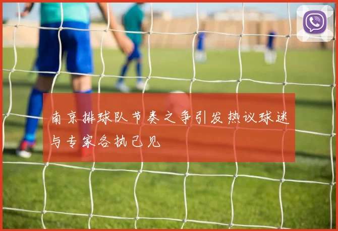 南京排球队节奏之争引发热议球迷与专家各执己见