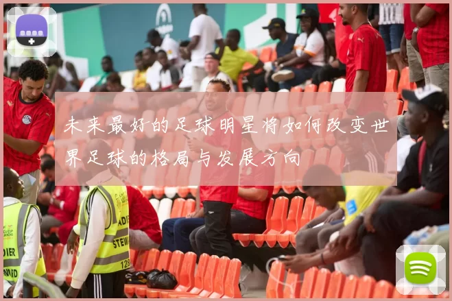 未来最好的足球明星将如何改变世界足球的格局与发展方向