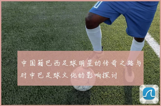中国籍巴西足球明星的传奇之路与对中巴足球文化的影响探讨