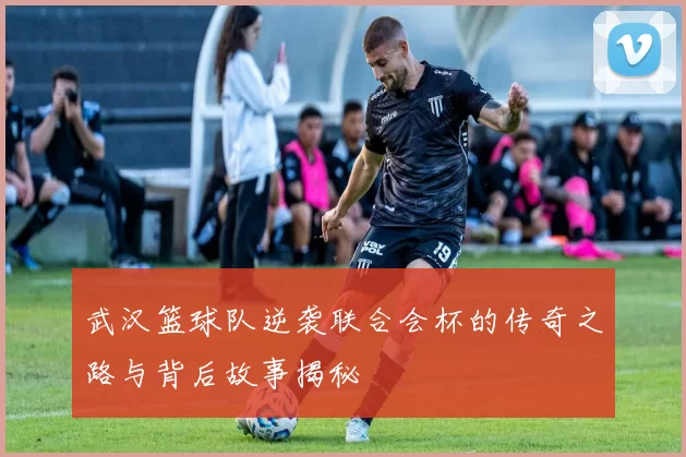 武汉篮球队逆袭联合会杯的传奇之路与背后故事揭秘