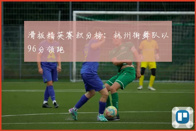 滑板精英赛积分榜：杭州街舞队以96分领跑